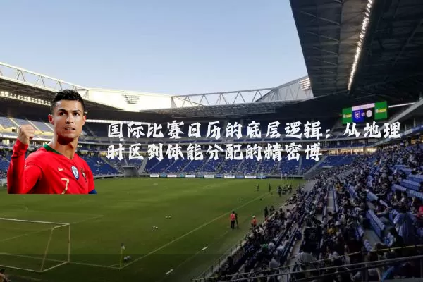国际比赛日历的底层逻辑:从地理时区到体能分配的精密博弈